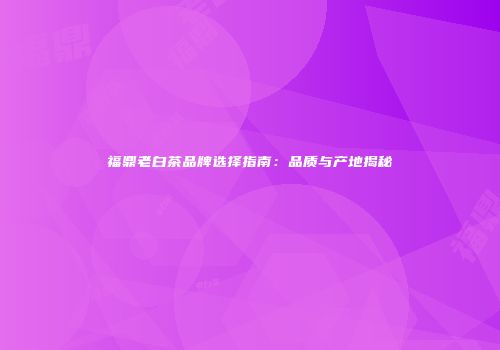 福鼎老白茶品牌选择指南：品质与产地揭秘