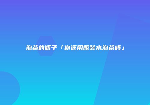 泡茶的瓶子「你还用瓶装水泡茶吗」