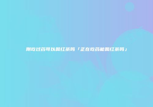 刚吃过药可以喝红茶吗「正在吃药能喝红茶吗」
