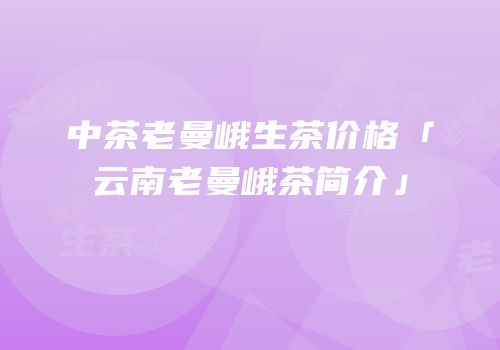 中茶老曼峨生茶价格「云南老曼峨茶简介」