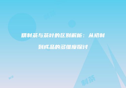 精制茶与茶叶的区别解析：从初制到成品的多维度探讨