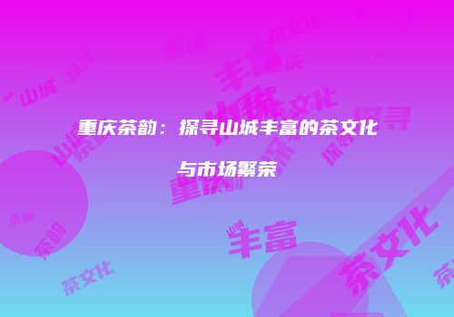 重庆茶韵：探寻山城丰富的茶文化与市场繁荣