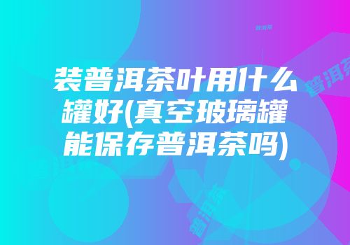 装普洱茶叶用什么罐好(真空玻璃罐能保存普洱茶吗)