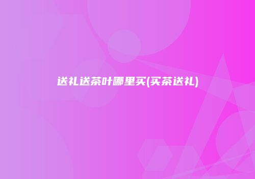 送礼送茶叶哪里买(买茶送礼)