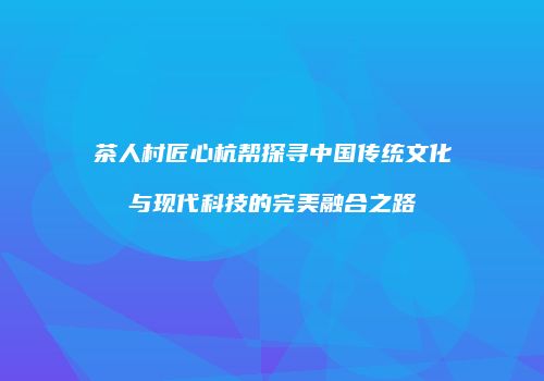 茶人村匠心杭帮探寻中国传统文化与现代科技的完美融合之路