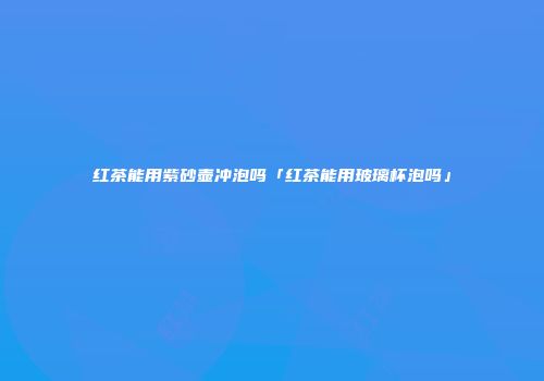 红茶能用紫砂壶冲泡吗「红茶能用玻璃杯泡吗」