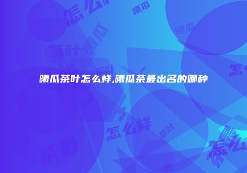 曦瓜茶叶怎么样,曦瓜茶最出名的哪种