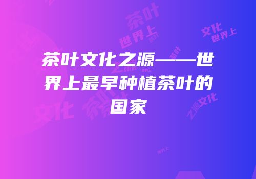 茶叶文化之源——世界上最早种植茶叶的国家