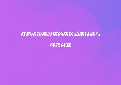 打造成功茶叶店的店长必备技能与经验分享