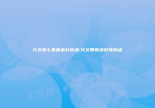 兴义市七舍镇茶叶市场,兴义那有茶叶收购点