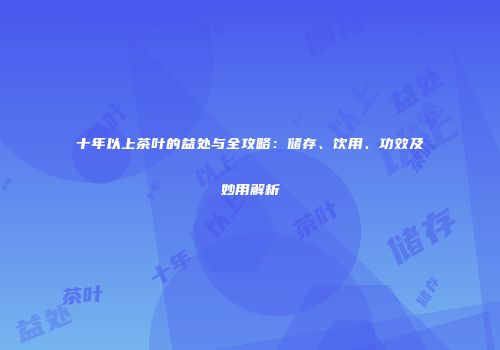 十年以上茶叶的益处与全攻略：储存、饮用、功效及妙用解析