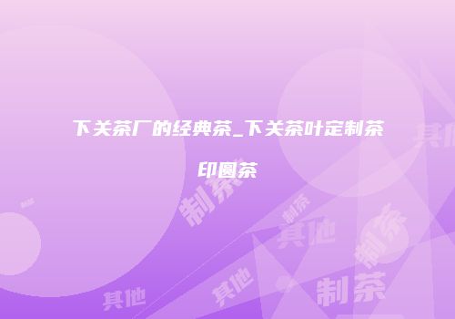 下关茶厂的经典茶_下关茶叶定制茶印圆茶