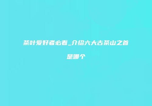 茶叶爱好者必看_介绍六大古茶山之首是哪个