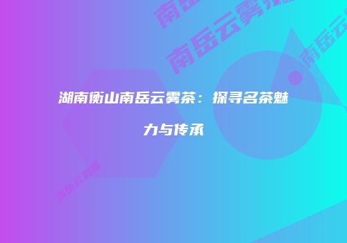 湖南衡山南岳云雾茶：探寻名茶魅力与传承