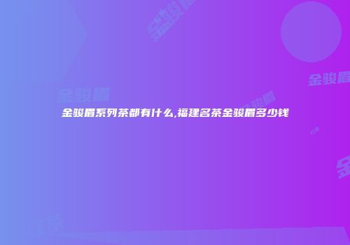 金骏眉系列茶都有什么,福建名茶金骏眉多少钱