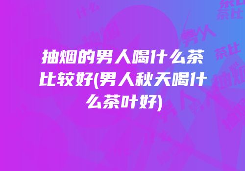 抽烟的男人喝什么茶比较好(男人秋天喝什么茶叶好)