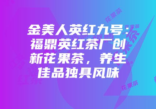 金美人英红九号：福鼎英红茶厂创新花果茶，养生佳品独具风味