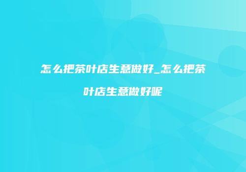 怎么把茶叶店生意做好_怎么把茶叶店生意做好呢