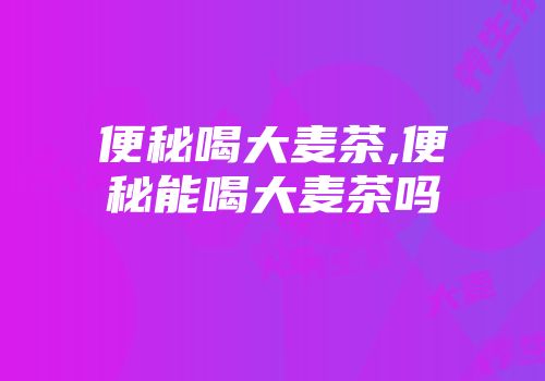 便秘喝大麦茶,便秘能喝大麦茶吗