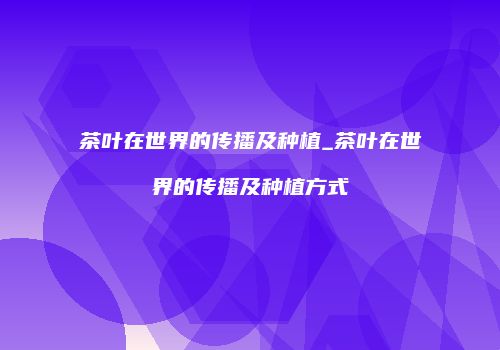 茶叶在世界的传播及种植_茶叶在世界的传播及种植方式