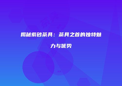 揭秘紫砂茶具：茶具之首的独特魅力与优势
