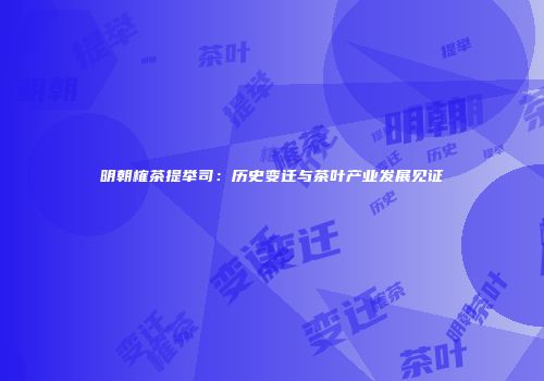 明朝榷茶提举司：历史变迁与茶叶产业发展见证