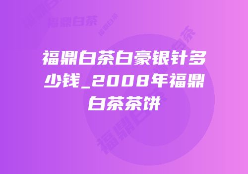 福鼎白茶白豪银针多少钱_2008年福鼎白茶茶饼