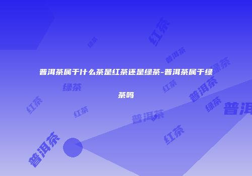 普洱茶属于什么茶是红茶还是绿茶-普洱茶属于绿茶吗