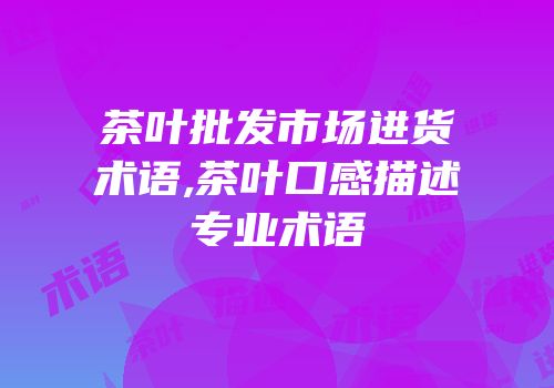 茶叶批发市场进货术语,茶叶口感描述专业术语