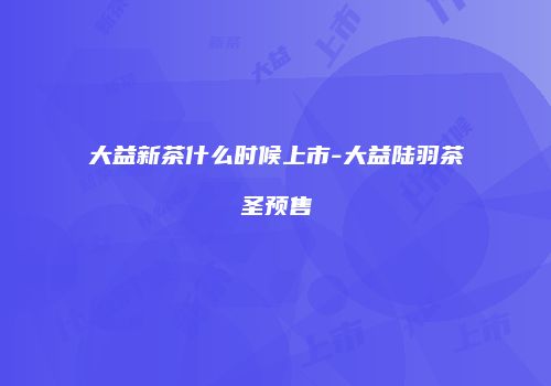 大益新茶什么时候上市-大益陆羽茶圣预售