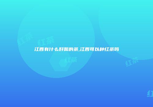江西有什么好喝的茶,江西可以种红茶吗