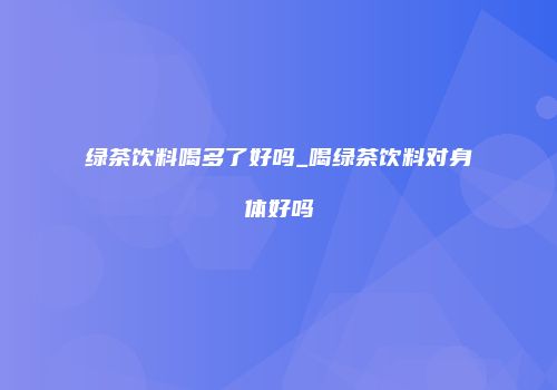 绿茶饮料喝多了好吗_喝绿茶饮料对身体好吗