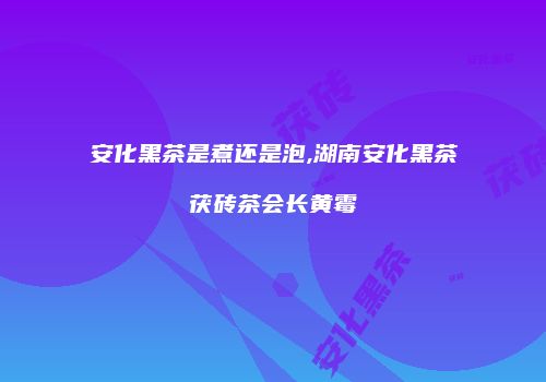 安化黑茶是煮还是泡,湖南安化黑茶茯砖茶会长黄霉