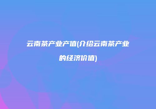 云南茶产业产值(介绍云南茶产业的经济价值)