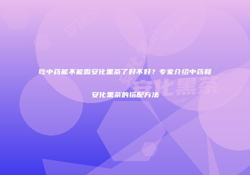 吃中药能不能喝安化黑茶了好不好？专家介绍中药和安化黑茶的搭配方法