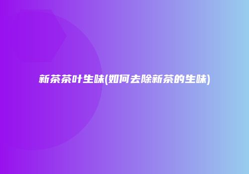 新茶茶叶生味(如何去除新茶的生味)