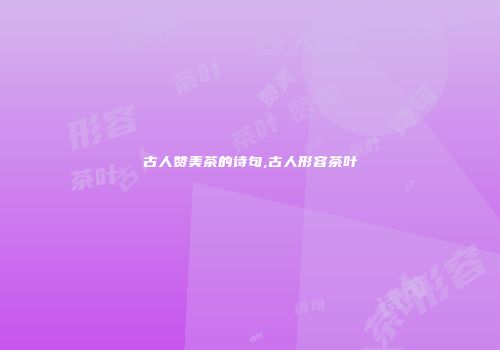 古人赞美茶的诗句,古人形容茶叶