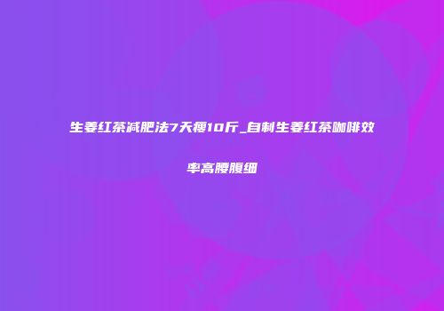 生姜红茶减肥法7天瘦10斤_自制生姜红茶咖啡效率高腰腹细