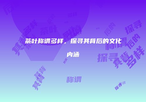 茶叶称谓多样，探寻其背后的文化内涵
