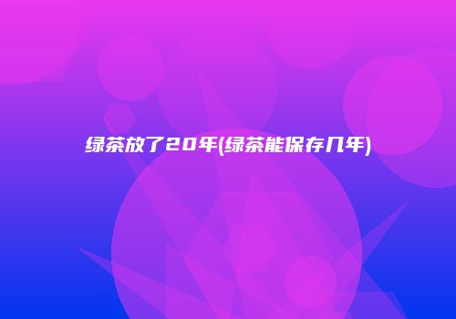 绿茶放了20年(绿茶能保存几年)