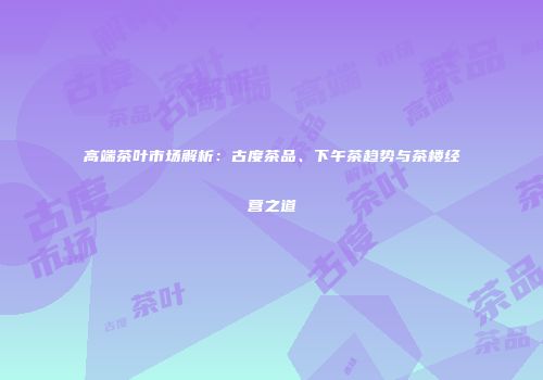 高端茶叶市场解析：古度茶品、下午茶趋势与茶楼经营之道