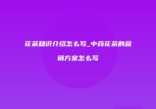 花茶知识介绍怎么写_中药花茶的营销方案怎么写