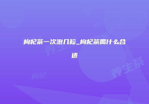 枸杞茶一次泡几粒_枸杞茶喝什么合适