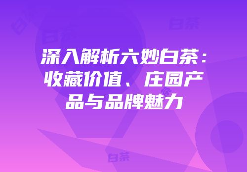深入解析六妙白茶：收藏价值、庄园产品与品牌魅力