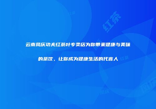 云南凤庆功夫红茶叶专卖店为你带来健康与美味的茶饮，让你成为健康生活的代言人
