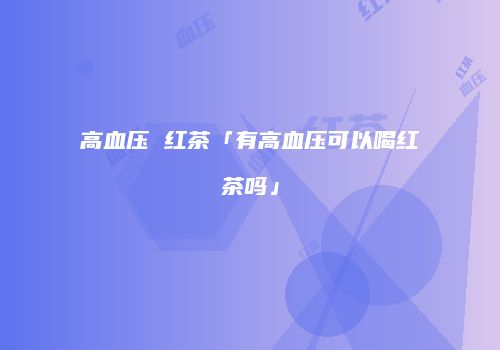 高血压 红茶「有高血压可以喝红茶吗」