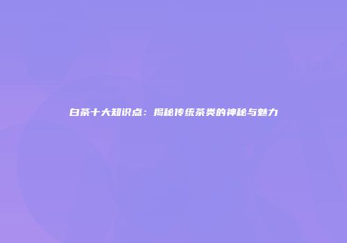 白茶十大知识点：揭秘传统茶类的神秘与魅力