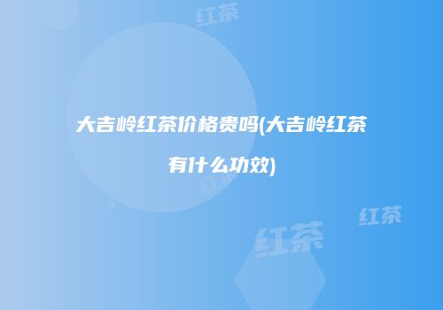 大吉岭红茶价格贵吗(大吉岭红茶有什么功效)