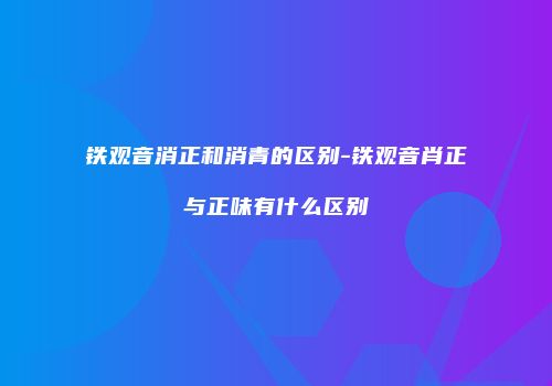 铁观音消正和消青的区别-铁观音肖正与正味有什么区别