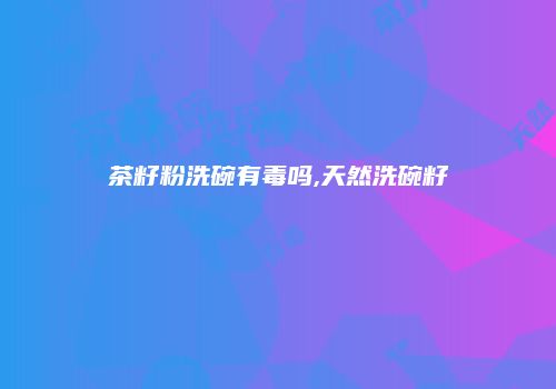 茶籽粉洗碗有毒吗,天然洗碗籽